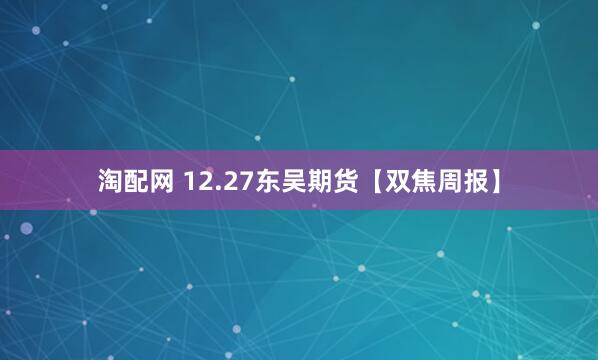 淘配网 12.27东吴期货【双焦周报】