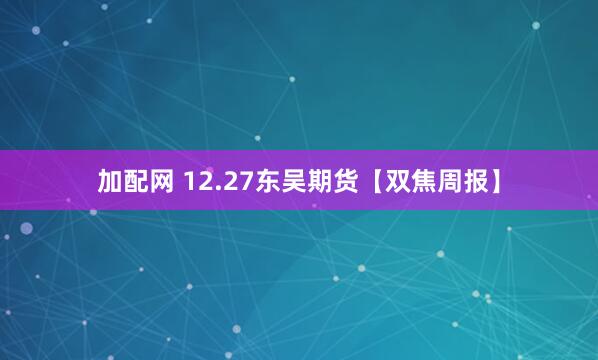 加配网 12.27东吴期货【双焦周报】