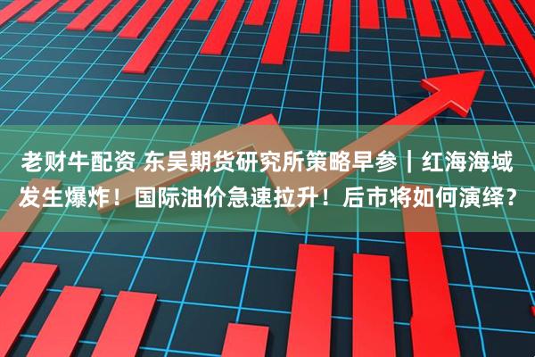 老财牛配资 东吴期货研究所策略早参｜红海海域发生爆炸！国际油价急速拉升！后市将如何演绎？