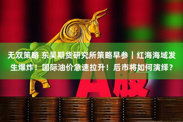 无双策略 东吴期货研究所策略早参｜红海海域发生爆炸！国际油价急速拉升！后市将如何演绎？