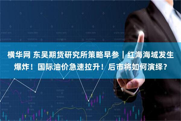 横华网 东吴期货研究所策略早参｜红海海域发生爆炸！国际油价急速拉升！后市将如何演绎？