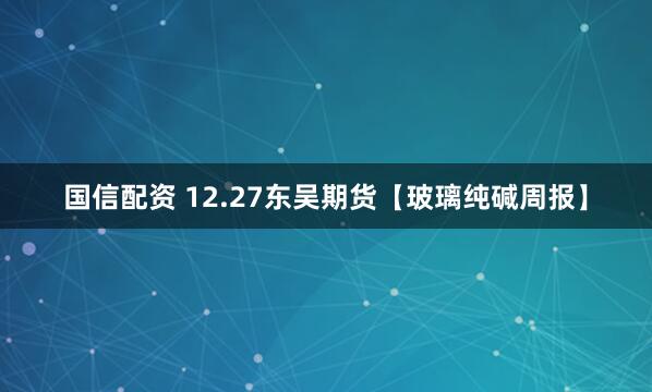 国信配资 12.27东吴期货【玻璃纯碱周报】