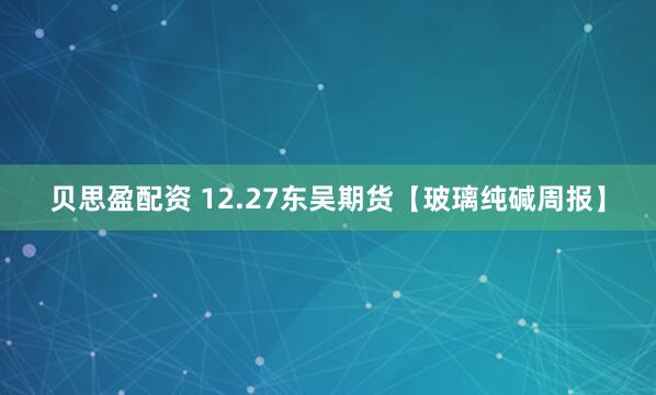贝思盈配资 12.27东吴期货【玻璃纯碱周报】