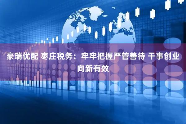 豪瑞优配 枣庄税务：牢牢把握严管善待 干事创业向新有效