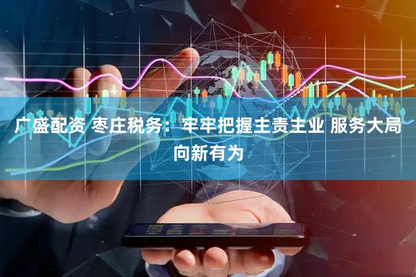 广盛配资 枣庄税务：牢牢把握主责主业 服务大局向新有为