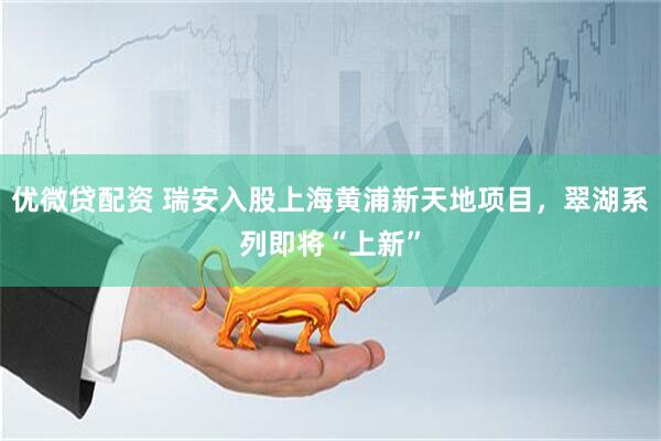 优微贷配资 瑞安入股上海黄浦新天地项目，翠湖系列即将“上新”