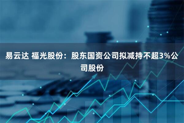 易云达 福光股份：股东国资公司拟减持不超3%公司股份