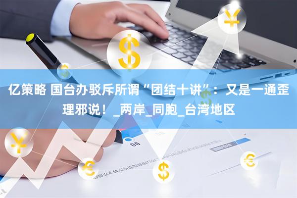 亿策略 国台办驳斥所谓“团结十讲”：又是一通歪理邪说！_两岸_同胞_台湾地区