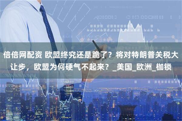 倍倍网配资 欧盟终究还是跪了？将对特朗普关税大让步，欧盟为何硬气不起来？_美国_欧洲_枷锁