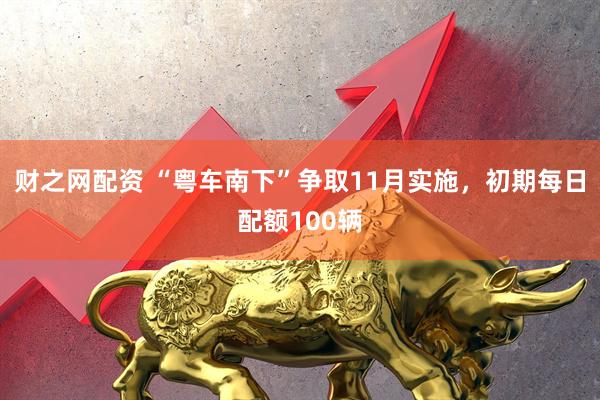 财之网配资 “粤车南下”争取11月实施，初期每日配额100辆