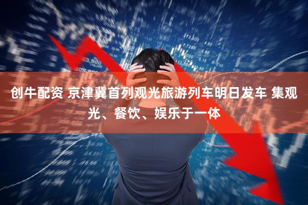 创牛配资 京津冀首列观光旅游列车明日发车 集观光、餐饮、娱乐于一体
