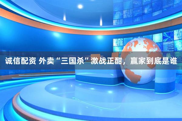 诚信配资 外卖“三国杀”激战正酣，赢家到底是谁