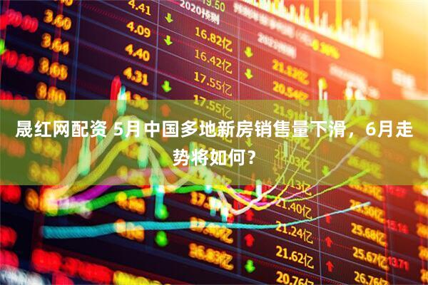 晟红网配资 5月中国多地新房销售量下滑，6月走势将如何？