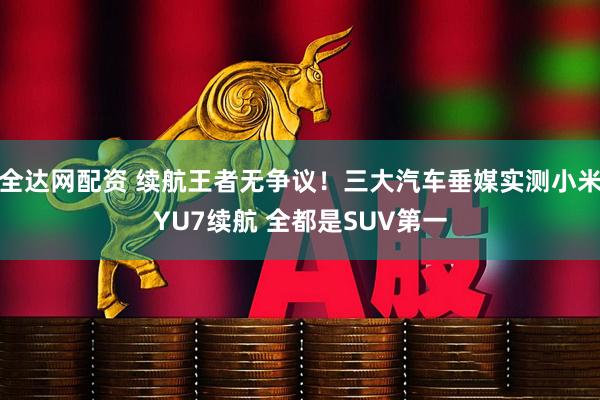 全达网配资 续航王者无争议！三大汽车垂媒实测小米YU7续航 全都是SUV第一
