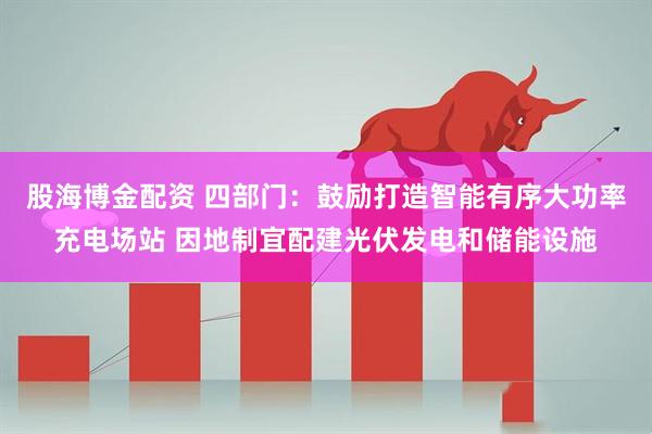 股海博金配资 四部门：鼓励打造智能有序大功率充电场站 因地制宜配建光伏发电和储能设施