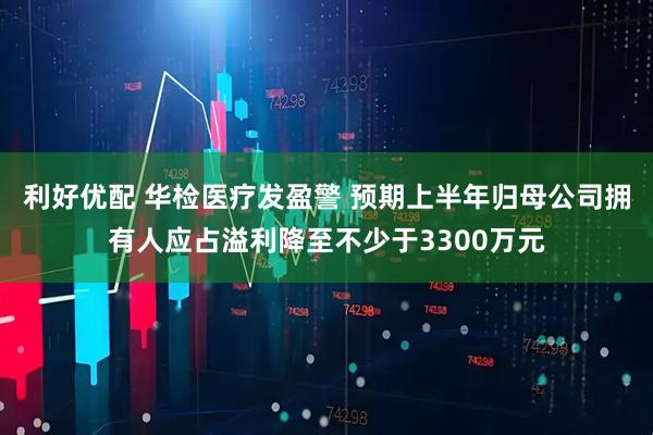 利好优配 华检医疗发盈警 预期上半年归母公司拥有人应占溢利降至不少于3300万元