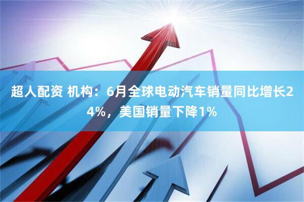超人配资 机构：6月全球电动汽车销量同比增长24%，美国销量下降1%
