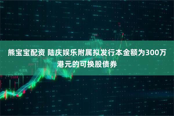 熊宝宝配资 陆庆娱乐附属拟发行本金额为300万港元的可换股债券