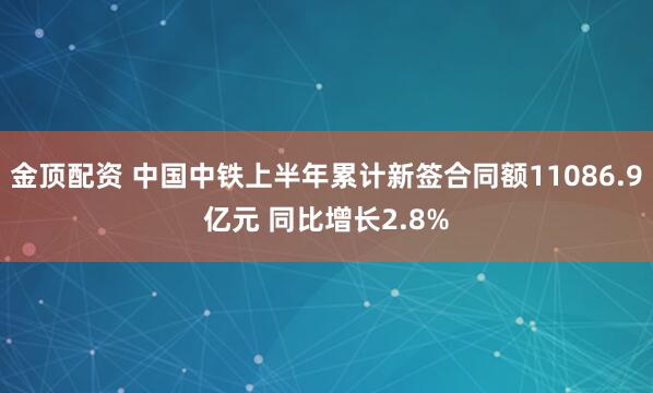 金顶配资 中国中铁上半年累计新签合同额11086.9亿元 同比增长2.8%