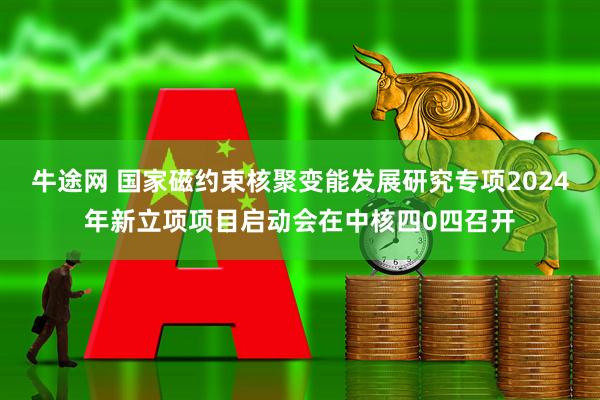 牛途网 国家磁约束核聚变能发展研究专项2024年新立项项目启动会在中核四0四召开