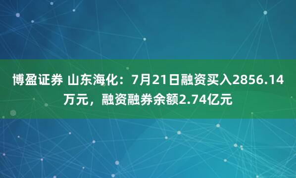 博盈证券 山东海化：7月21日融资买入2856.14万元，融资融券余额2.74亿元