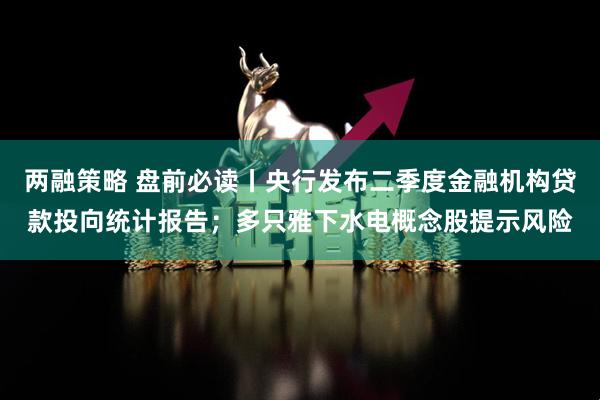 两融策略 盘前必读丨央行发布二季度金融机构贷款投向统计报告；多只雅下水电概念股提示风险