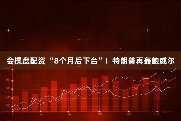 会操盘配资 “8个月后下台”！特朗普再轰鲍威尔
