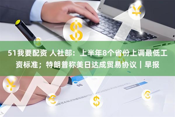 51我要配资 人社部：上半年8个省份上调最低工资标准；特朗普称美日达成贸易协议｜早报