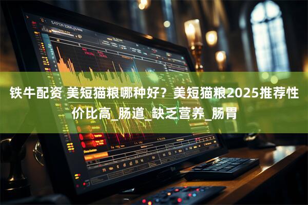 铁牛配资 美短猫粮哪种好？美短猫粮2025推荐性价比高_肠道_缺乏营养_肠胃