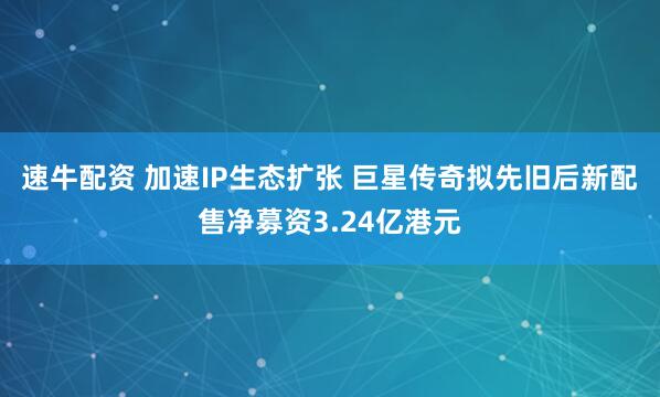 速牛配资 加速IP生态扩张 巨星传奇拟先旧后新配售净募资3.24亿港元