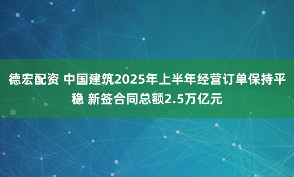 德宏配资 中国建筑2025年上半年经营订单保持平稳 新签合同总额2.5万亿元