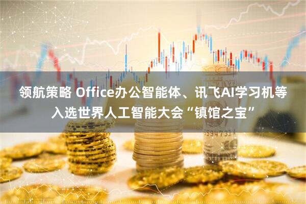 领航策略 Office办公智能体、讯飞AI学习机等入选世界人工智能大会“镇馆之宝”