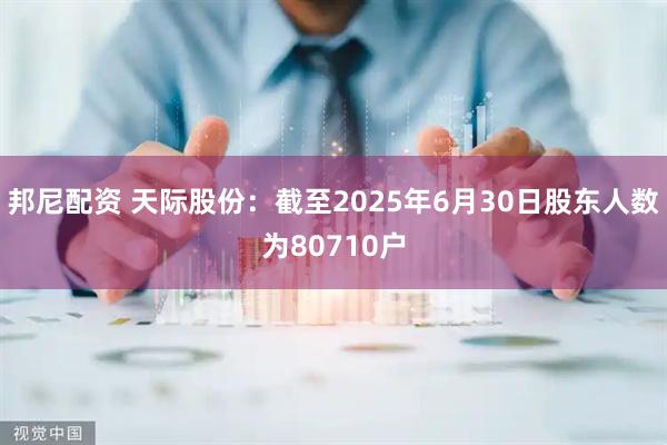 邦尼配资 天际股份：截至2025年6月30日股东人数为80710户