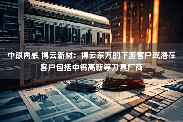中银两融 博云新材：博云东方的下游客户或潜在客户包括中钨高新等刀具厂商