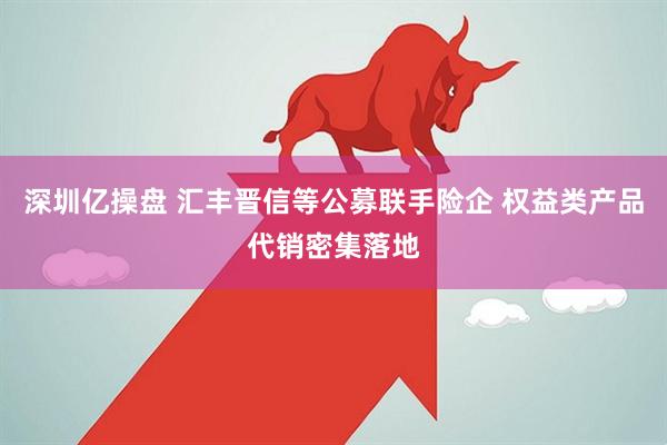 深圳亿操盘 汇丰晋信等公募联手险企 权益类产品代销密集落地