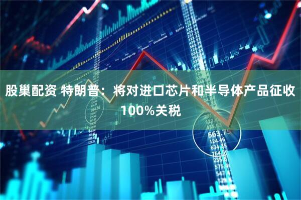 股巢配资 特朗普：将对进口芯片和半导体产品征收100%关税