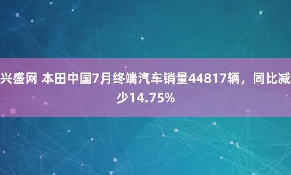 兴盛网 本田中国7月终端汽车销量44817辆，同比减少14.75%