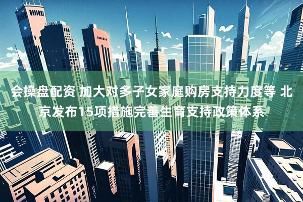 会操盘配资 加大对多子女家庭购房支持力度等 北京发布15项措施完善生育支持政策体系