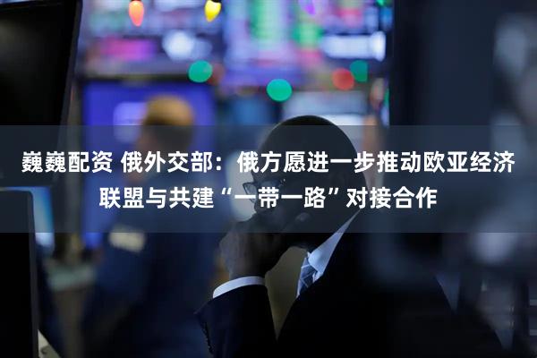 巍巍配资 俄外交部：俄方愿进一步推动欧亚经济联盟与共建“一带一路”对接合作